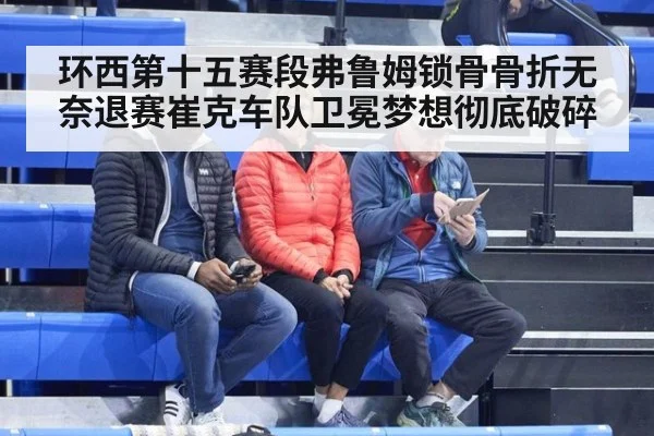 环西第十五赛段弗鲁姆锁骨骨折无奈退赛崔克车队卫冕梦想彻底破碎