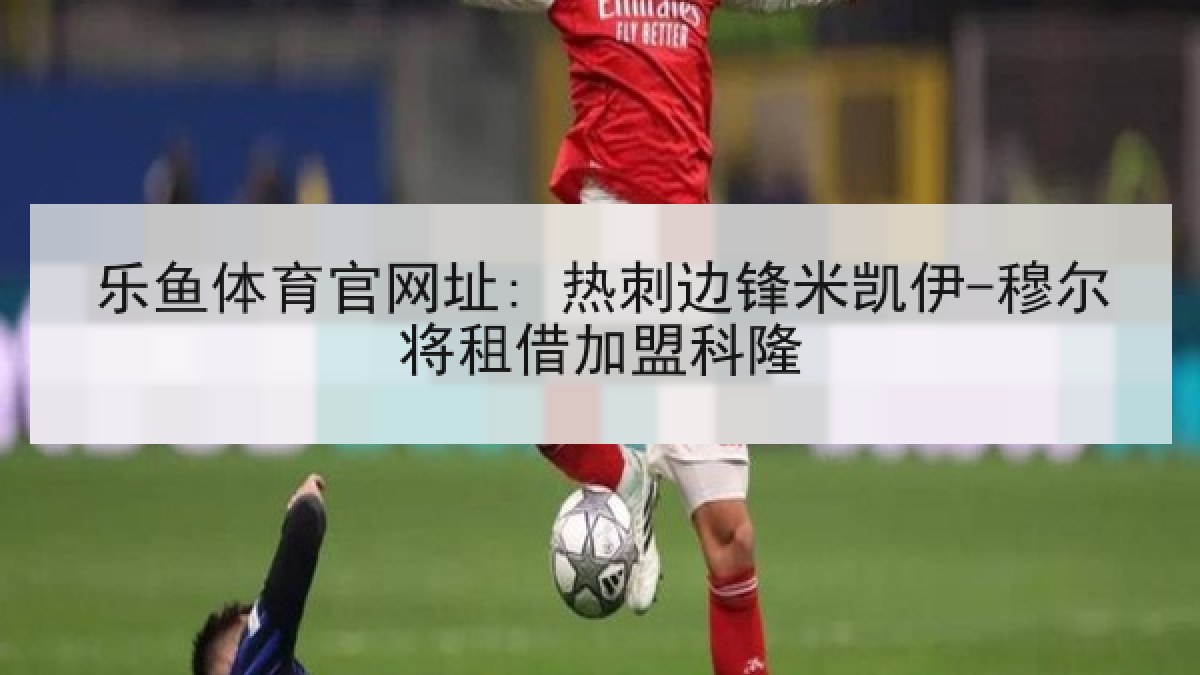 乐鱼体育官网址: 热刺边锋米凯伊-穆尔将租借加盟科隆