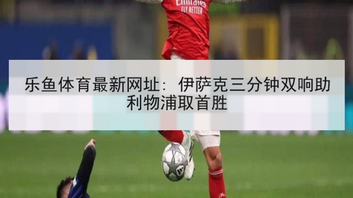 乐鱼体育最新网址: 伊萨克三分钟双响助利物浦取首胜