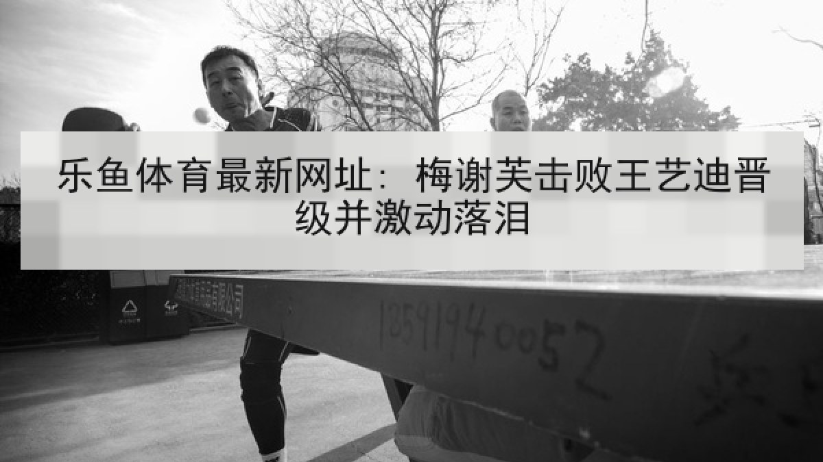 乐鱼体育最新网址: 梅谢芙击败王艺迪晋级并激动落泪